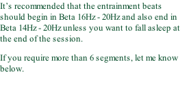 It’s recommended that the entrainment beats should begin in Beta 16Hz - 20Hz and also end in Beta 14Hz - 20Hz unless you want to fall asleep at the end of the session. If you require more than 6 segments, let me know below.