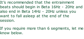 It’s recommended that the entrainment beats should begin in Beta 16Hz - 20Hz and also end in Beta 14Hz - 20Hz unless you want to fall asleep at the end of the session. If you require more than 6 segments, let me know below.